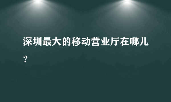 深圳最大的移动营业厅在哪儿？