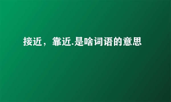 接近，靠近.是啥词语的意思