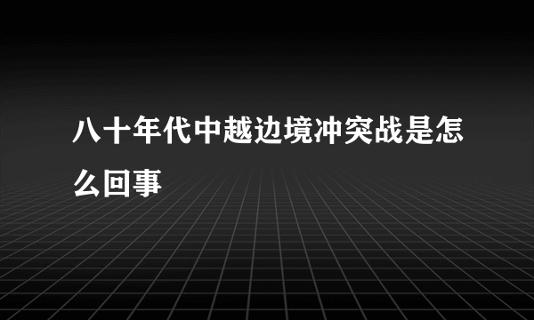 八十年代中越边境冲突战是怎么回事