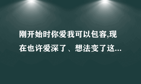 刚开始时你爱我可以包容,现在也许爱深了、想法变了这句话什么意思？