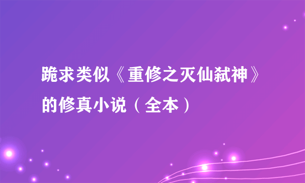 跪求类似《重修之灭仙弑神》的修真小说（全本）