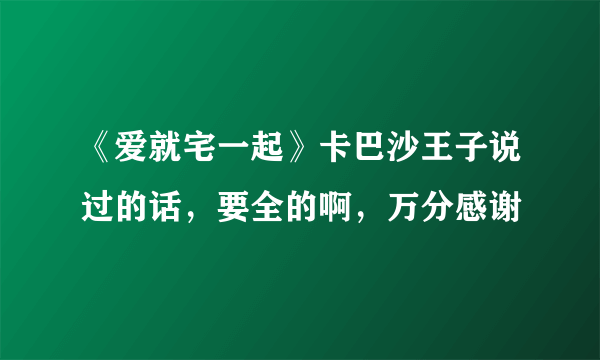 《爱就宅一起》卡巴沙王子说过的话，要全的啊，万分感谢