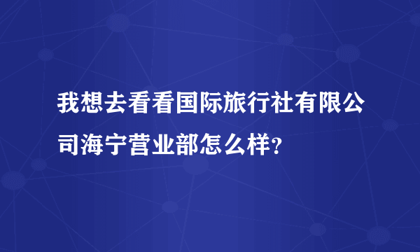 我想去看看国际旅行社有限公司海宁营业部怎么样？