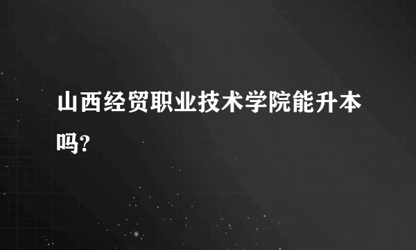 山西经贸职业技术学院能升本吗?