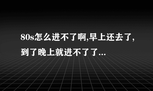 80s怎么进不了啊,早上还去了,到了晚上就进不了了,一直显示在进入网站的状态.怎么办.求大哥.大姐帮帮忙