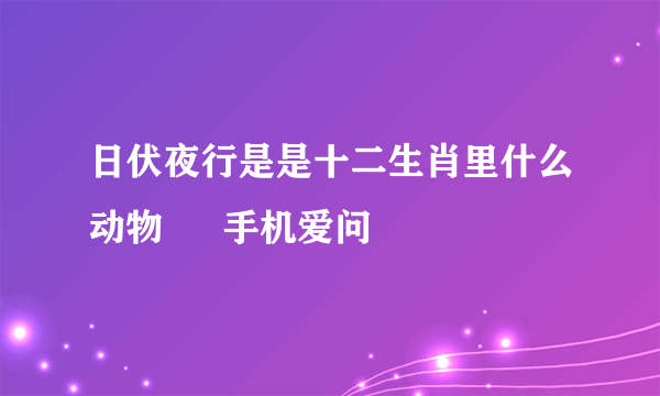 日伏夜行是是十二生肖里什么动物 – 手机爱问