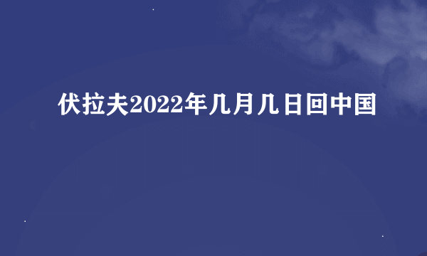 伏拉夫2022年几月几日回中国