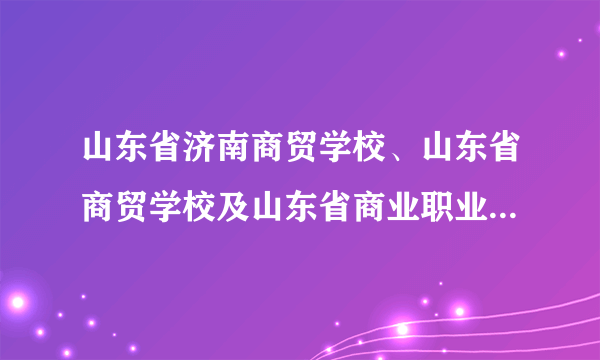 山东省济南商贸学校、山东省商贸学校及山东省商业职业技术学院是什么关系？