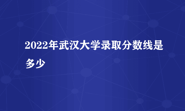 2022年武汉大学录取分数线是多少