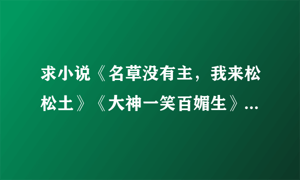 求小说《名草没有主，我来松松土》《大神一笑百媚生》《微微一吻到天荒》《大神嫁到》