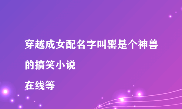 穿越成女配名字叫罂是个神兽的搞笑小说
在线等