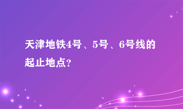 天津地铁4号、5号、6号线的起止地点？