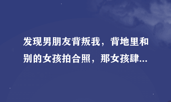 发现男朋友背叛我，背地里和别的女孩拍合照，那女孩肆意喜欢他而且在