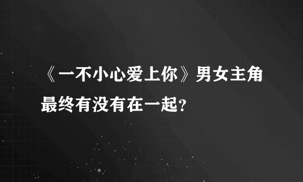 《一不小心爱上你》男女主角最终有没有在一起？