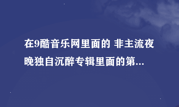 在9酷音乐网里面的 非主流夜晚独自沉醉专辑里面的第一首歌叫什么名字？它现在叫这首很棒的歌名终于找到了