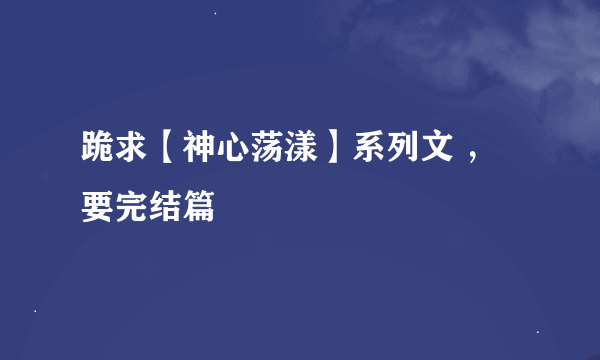 跪求【神心荡漾】系列文 ，要完结篇