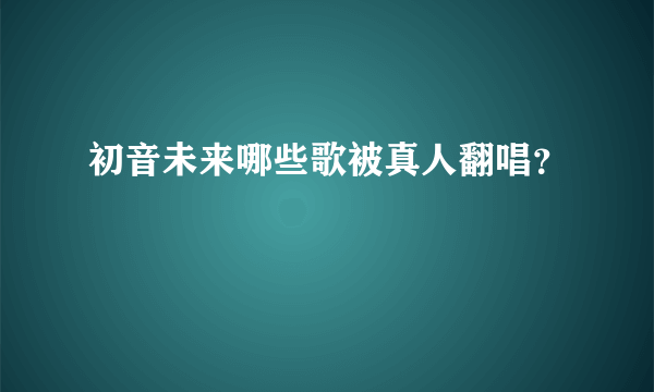 初音未来哪些歌被真人翻唱？