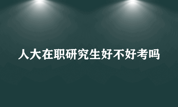 人大在职研究生好不好考吗