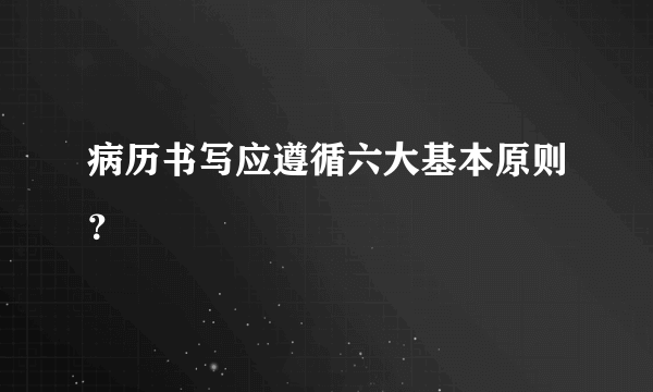 病历书写应遵循六大基本原则？