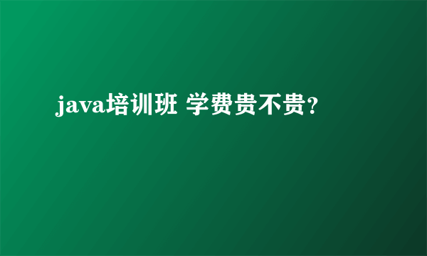 java培训班 学费贵不贵？