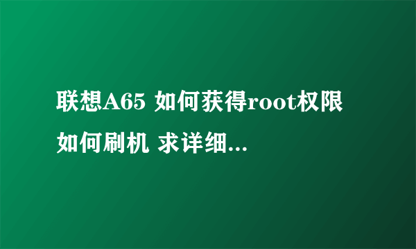 联想A65 如何获得root权限 如何刷机 求详细说明，论坛说的不是很明白20财富起价好的我会追加