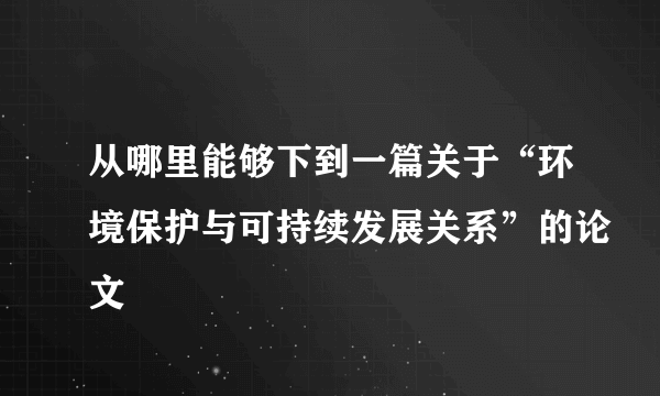 从哪里能够下到一篇关于“环境保护与可持续发展关系”的论文