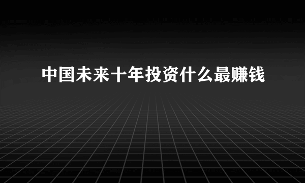 中国未来十年投资什么最赚钱