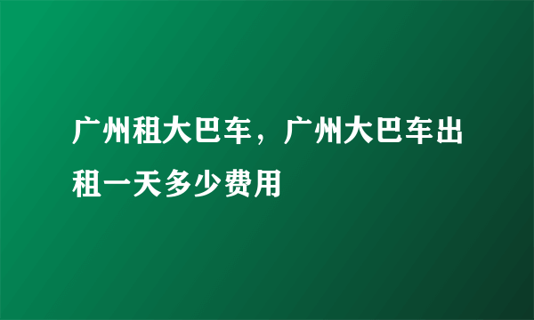 广州租大巴车，广州大巴车出租一天多少费用