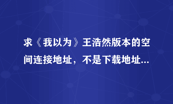 求《我以为》王浩然版本的空间连接地址，不是下载地址，是放空间音乐里的地址。