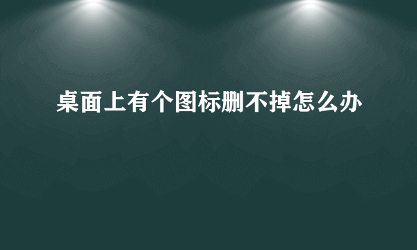 桌面上有个图标删不掉怎么办