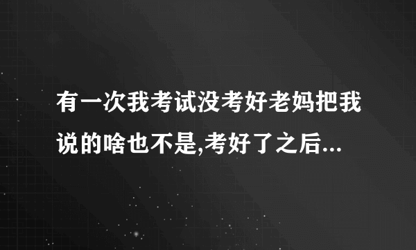 有一次我考试没考好老妈把我说的啥也不是,考好了之后呢买东西给我吃。之后我？