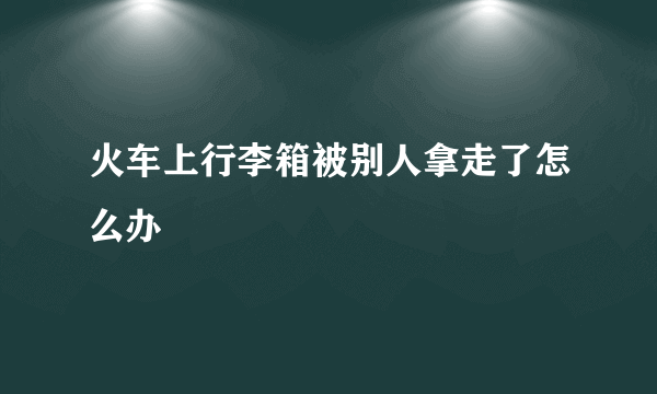 火车上行李箱被别人拿走了怎么办