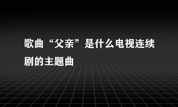 歌曲“父亲”是什么电视连续剧的主题曲