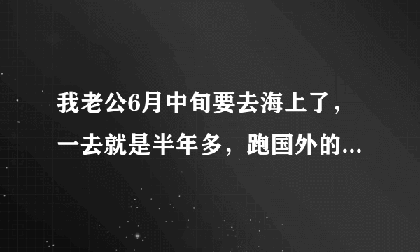 我老公6月中旬要去海上了，一去就是半年多，跑国外的，我们都会好牵挂。。。