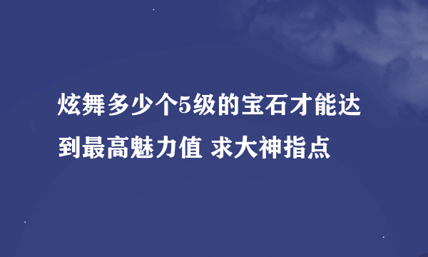 炫舞多少个5级的宝石才能达到最高魅力值 求大神指点