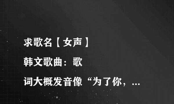 求歌名【女声】
韩文歌曲：歌词大概发音像“为了你，为了你...”“爱上你爱上你.....”还有很多