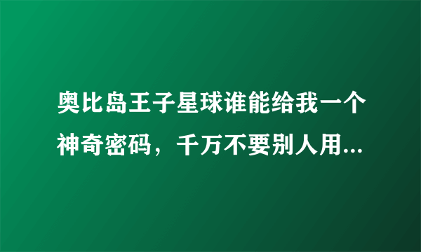 奥比岛王子星球谁能给我一个神奇密码，千万不要别人用过的！！！