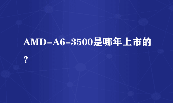 AMD-A6-3500是哪年上市的？