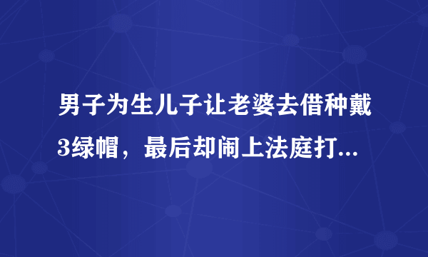 男子为生儿子让老婆去借种戴3绿帽，最后却闹上法庭打官司，怎么回事？