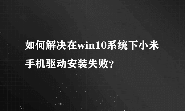 如何解决在win10系统下小米手机驱动安装失败？