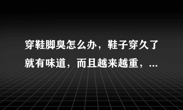 穿鞋脚臭怎么办，鞋子穿久了就有味道，而且越来越重，如何解决呀？