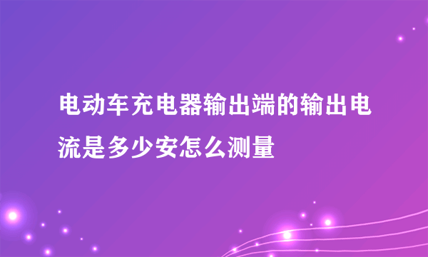 电动车充电器输出端的输出电流是多少安怎么测量