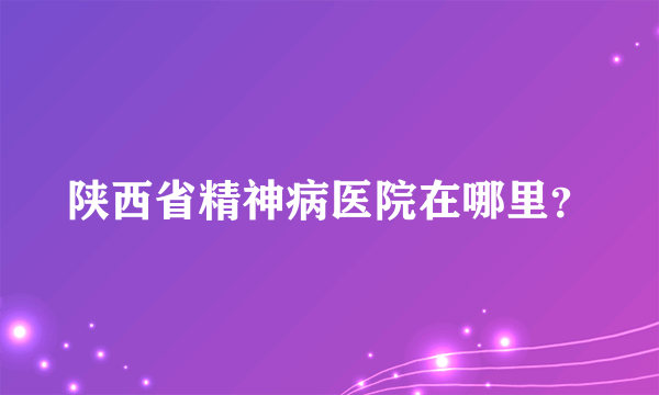 陕西省精神病医院在哪里？