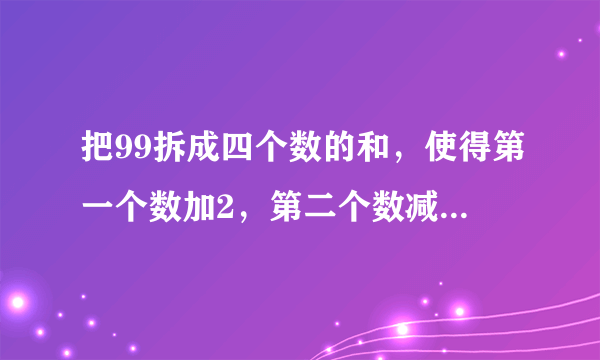 把99拆成四个数的和，使得第一个数加2，第二个数减2，第三个数乘2，第四个数除以2，得到的结果都相