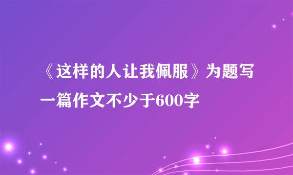 《这样的人让我佩服》为题写一篇作文不少于600字