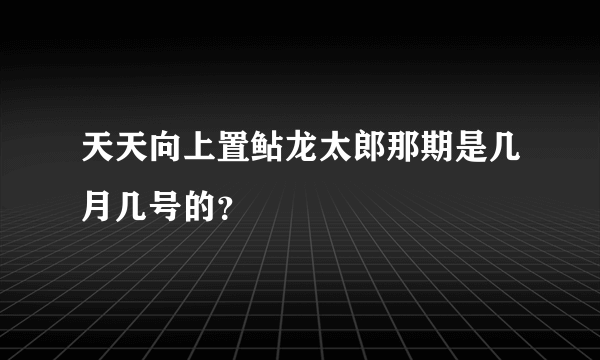 天天向上置鲇龙太郎那期是几月几号的？