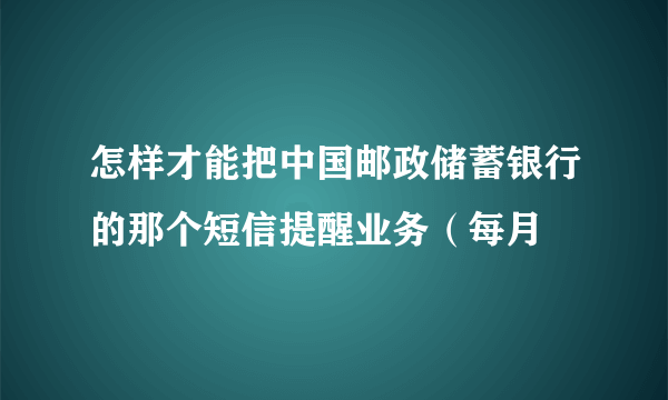 怎样才能把中国邮政储蓄银行的那个短信提醒业务（每月