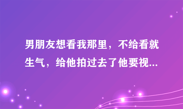 男朋友想看我那里，不给看就生气，给他拍过去了他要视频看，我说明天去他家他就生气了，还屏蔽我！