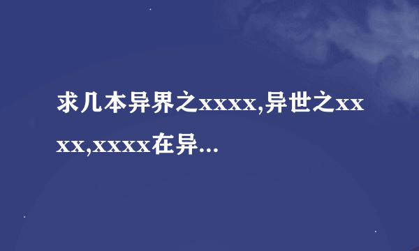 求几本异界之xxxx,异世之xxxx,xxxx在异界之类的异界小说，要全，最好压缩包，有的发我邮箱