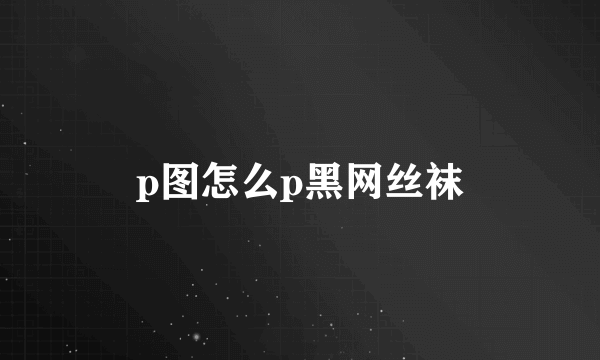 p图怎么p黑网丝袜